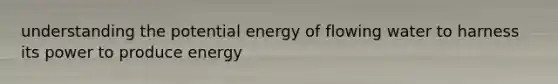 understanding the potential energy of flowing water to harness its power to produce energy