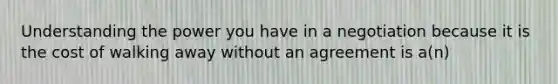 Understanding the power you have in a negotiation because it is the cost of walking away without an agreement is a(n)