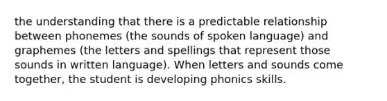 the understanding that there is a predictable relationship between phonemes (the sounds of spoken language) and graphemes (the letters and spellings that represent those sounds in written language). When letters and sounds come together, the student is developing phonics skills.