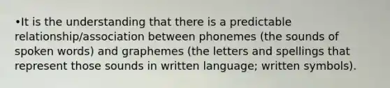 •It is the understanding that there is a predictable relationship/association between phonemes (the sounds of spoken words) and graphemes (the letters and spellings that represent those sounds in written language; written symbols).