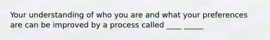 Your understanding of who you are and what your preferences are can be improved by a process called ____ _____