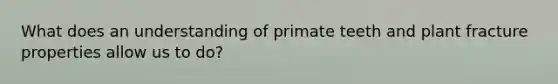 What does an understanding of primate teeth and plant fracture properties allow us to do?