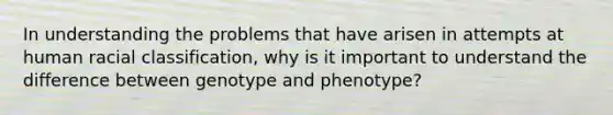 In understanding the problems that have arisen in attempts at human racial classification, why is it important to understand the difference between genotype and phenotype?