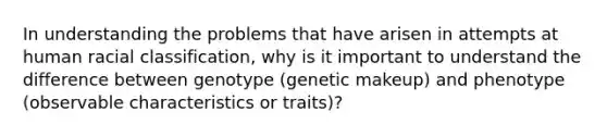 In understanding the problems that have arisen in attempts at human racial classification, why is it important to understand the difference between genotype (genetic makeup) and phenotype (observable characteristics or traits)?