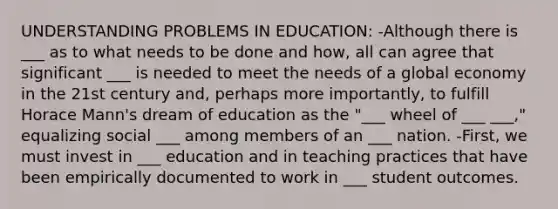 UNDERSTANDING PROBLEMS IN EDUCATION: -Although there is ___ as to what needs to be done and how, all can agree that significant ___ is needed to meet the needs of a global economy in the 21st century and, perhaps more importantly, to fulfill Horace Mann's dream of education as the "___ wheel of ___ ___," equalizing social ___ among members of an ___ nation. -First, we must invest in ___ education and in teaching practices that have been empirically documented to work in ___ student outcomes.