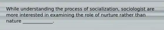 While understanding the process of socialization, sociologist are more interested in examining the role of nurture rather than nature _____________.