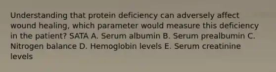 Understanding that protein deficiency can adversely affect wound healing, which parameter would measure this deficiency in the patient? SATA A. Serum albumin B. Serum prealbumin C. Nitrogen balance D. Hemoglobin levels E. Serum creatinine levels