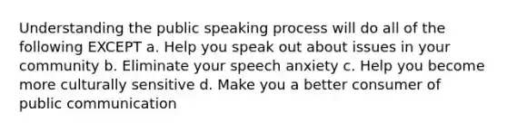 Understanding the public speaking process will do all of the following EXCEPT a. Help you speak out about issues in your community b. Eliminate your speech anxiety c. Help you become more culturally sensitive d. Make you a better consumer of public communication