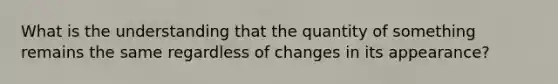 What is the understanding that the quantity of something remains the same regardless of changes in its appearance?