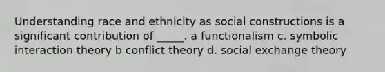 Understanding race and ethnicity as social constructions is a significant contribution of _____. a functionalism c. symbolic interaction theory b conflict theory d. social exchange theory