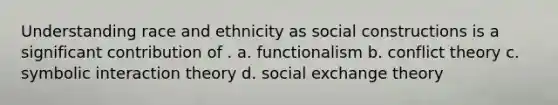 Understanding race and ethnicity as social constructions is a significant contribution of . a. functionalism b. conflict theory c. symbolic interaction theory d. social exchange theory