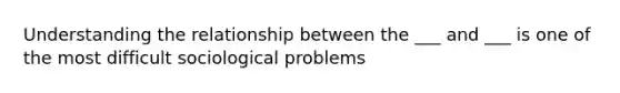 Understanding the relationship between the ___ and ___ is one of the most difficult sociological problems