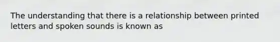 The understanding that there is a relationship between printed letters and spoken sounds is known as