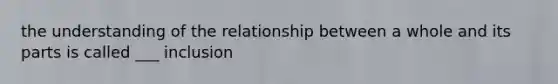 the understanding of the relationship between a whole and its parts is called ___ inclusion