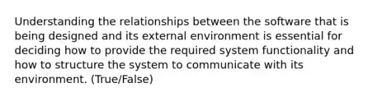 Understanding the relationships between the software that is being designed and its external environment is essential for deciding how to provide the required system functionality and how to structure the system to communicate with its environment. (True/False)