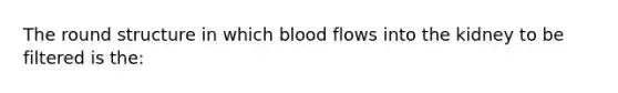 The round structure in which blood flows into the kidney to be filtered is the: