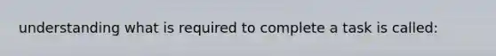 understanding what is required to complete a task is called: