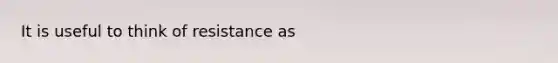 It is useful to think of resistance as