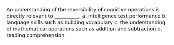 An understanding of the reversibility of cognitive operations is directly relevant to __________. a. intelligence test performance b. language skills such as building vocabulary c. the understanding of mathematical operations such as addition and subtraction d. reading comprehension