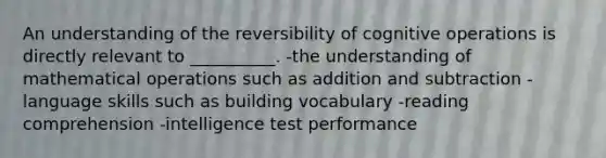 An understanding of the reversibility of cognitive operations is directly relevant to __________. -the understanding of mathematical operations such as addition and subtraction -language skills such as building vocabulary -reading comprehension -intelligence test performance