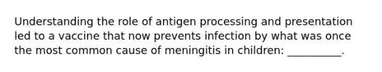 Understanding the role of antigen processing and presentation led to a vaccine that now prevents infection by what was once the most common cause of meningitis in children: __________.