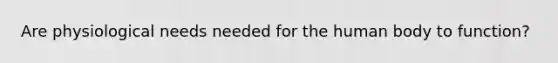 Are physiological needs needed for the human body to function?