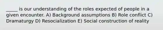 _____ is our understanding of the roles expected of people in a given encounter. A) Background assumptions B) Role conflict C) Dramaturgy D) Resocialization E) Social construction of reality