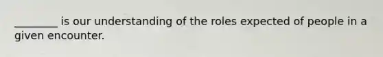 ________ is our understanding of the roles expected of people in a given encounter.