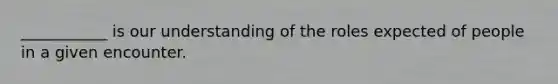 ___________ is our understanding of the roles expected of people in a given encounter.