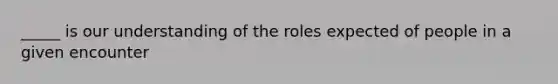 _____ is our understanding of the roles expected of people in a given encounter