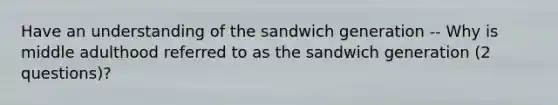 Have an understanding of the sandwich generation -- Why is middle adulthood referred to as the sandwich generation (2 questions)?