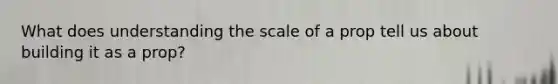 What does understanding the scale of a prop tell us about building it as a prop?