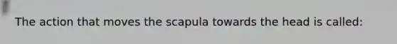 The action that moves the scapula towards the head is called: