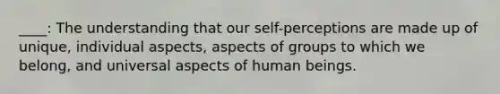 ____: The understanding that our self-perceptions are made up of unique, individual aspects, aspects of groups to which we belong, and universal aspects of human beings.