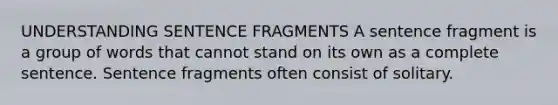 UNDERSTANDING SENTENCE FRAGMENTS A sentence fragment is a group of words that cannot stand on its own as a complete sentence. Sentence fragments often consist of solitary.