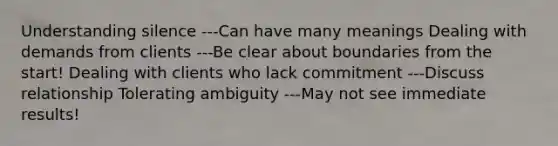 Understanding silence ---Can have many meanings Dealing with demands from clients ---Be clear about boundaries from the start! Dealing with clients who lack commitment ---Discuss relationship Tolerating ambiguity ---May not see immediate results!