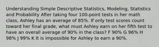 Understanding Simple Descriptive Statistics, Modeling, Statistics and Probability After taking four 100-point tests in her math class, Ashley has an average of 85%. If only test scores count toward her final grade, what must Ashley earn on her fifth test to have an overall average of 90% in the class? F 90% G 96% H 98% J 99% K It is impossible for Ashley to earn a 90%.