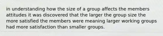 in understanding how the size of a group affects the members attitudes it was discovered that the larger the group size the more satisfied the members were meaning larger working groups had more satisfaction than smaller groups.