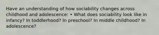 Have an understanding of how sociability changes across childhood and adolescence: • What does sociability look like in infancy? In toddlerhood? In preschool? In middle childhood? In adolescence?