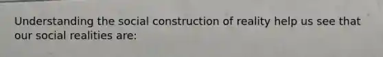 Understanding the social construction of reality help us see that our social realities are: