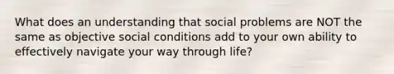 What does an understanding that social problems are NOT the same as objective social conditions add to your own ability to effectively navigate your way through life?