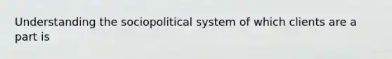 Understanding the sociopolitical system of which clients are a part is