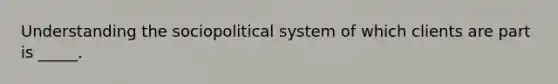 Understanding the sociopolitical system of which clients are part is _____.