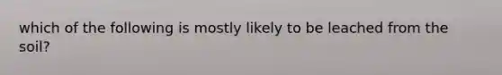 which of the following is mostly likely to be leached from the soil?