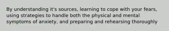 By understanding it's sources, learning to cope with your fears, using strategies to handle both the physical and mental symptoms of anxiety, and preparing and rehearsing thoroughly