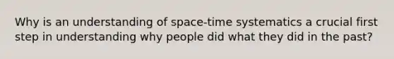 Why is an understanding of space-time systematics a crucial first step in understanding why people did what they did in the past?