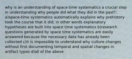 why is an understanding of space-time systematics a crucial step in understanding why people did what they did in the past?: a)space-time systematics automatically explains why prehistory took the course that it did; in other words explanatory hypotheses are built into space time systematics b)research questions generated by space time systematics are easily answered because the necessary data has already been collected c)it is impossible to understand why culture changes without first documenting temporal and spatial changes in artifact types d)all of the above