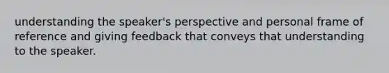 understanding the speaker's perspective and personal frame of reference and giving feedback that conveys that understanding to the speaker.