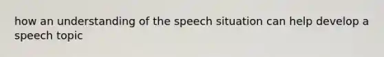 how an understanding of the speech situation can help develop a speech topic