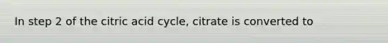 In step 2 of the citric acid cycle, citrate is converted to